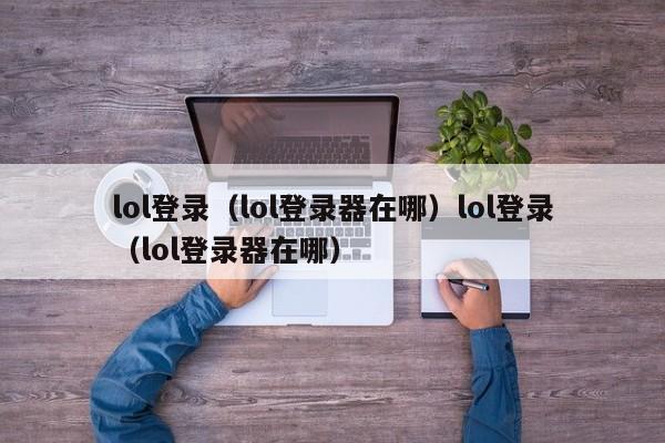 lol登录（lol登录器在哪）lol登录（lol登录器在哪）