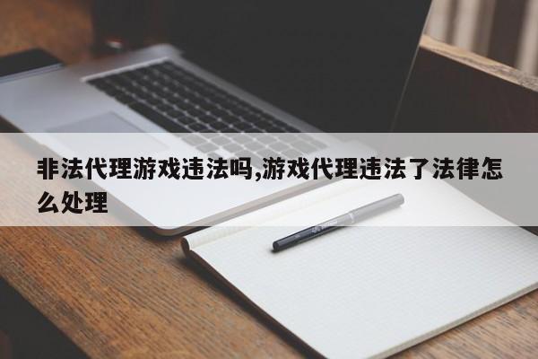 非法代理游戏违法吗,游戏代理违法了法律怎么处理