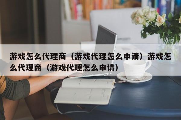 游戏怎么代理商（游戏代理怎么申请）游戏怎么代理商（游戏代理怎么申请）