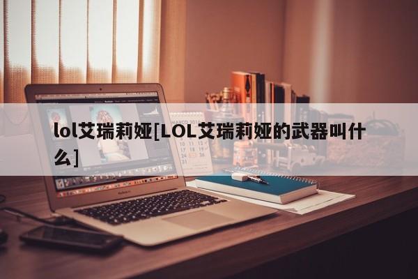 lol艾瑞莉娅[LOL艾瑞莉娅的武器叫什么]