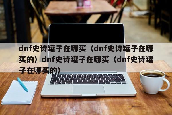 dnf史诗罐子在哪买（dnf史诗罐子在哪买的）dnf史诗罐子在哪买（dnf史诗罐子在哪买的）