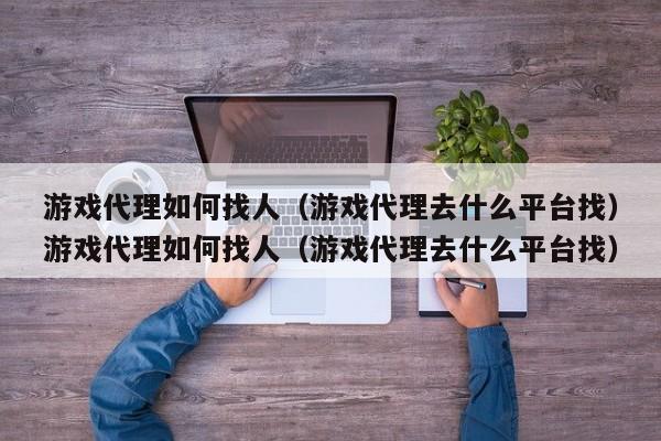 游戏代理如何找人（游戏代理去什么平台找）游戏代理如何找人（游戏代理去什么平台找）