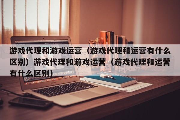 游戏代理和游戏运营（游戏代理和运营有什么区别）游戏代理和游戏运营（游戏代理和运营有什么区别）