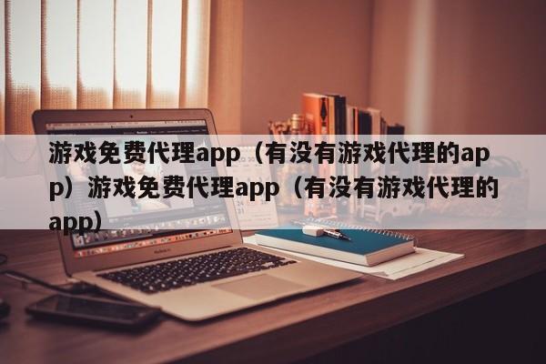 游戏免费代理app（有没有游戏代理的app）游戏免费代理app（有没有游戏代理的app）