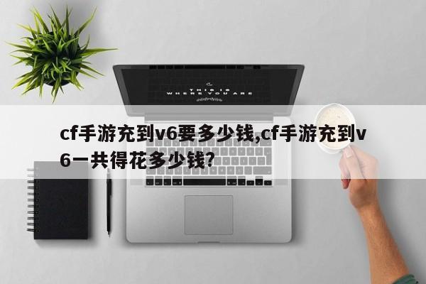 cf手游充到v6要多少钱,cf手游充到v6一共得花多少钱?