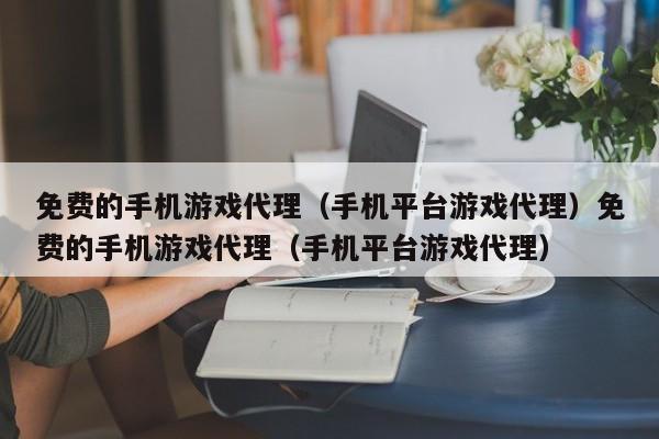 免费的手机游戏代理（手机平台游戏代理）免费的手机游戏代理（手机平台游戏代理）