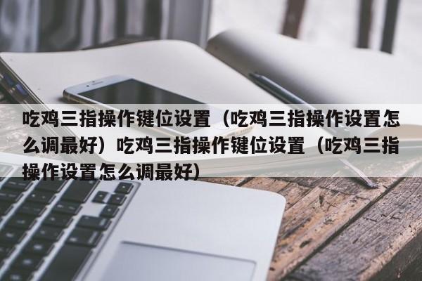 吃鸡三指操作键位设置（吃鸡三指操作设置怎么调最好）吃鸡三指操作键位设置（吃鸡三指操作设置怎么调最好）