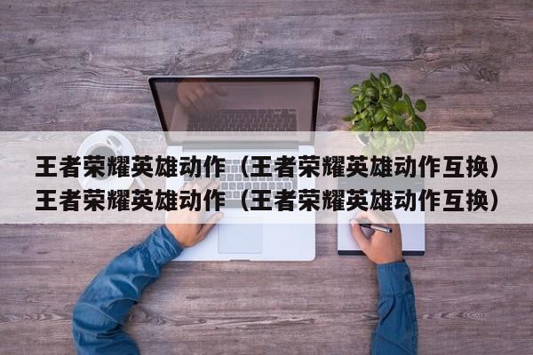 王者荣耀英雄动作（王者荣耀英雄动作互换）王者荣耀英雄动作（王者荣耀英雄动作互换）