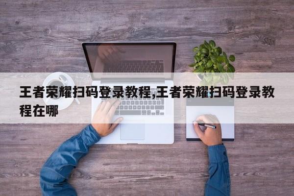 王者荣耀扫码登录教程,王者荣耀扫码登录教程在哪