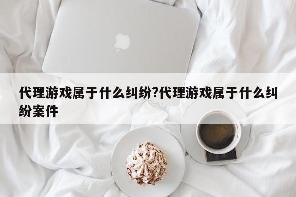 代理游戏属于什么纠纷?代理游戏属于什么纠纷案件