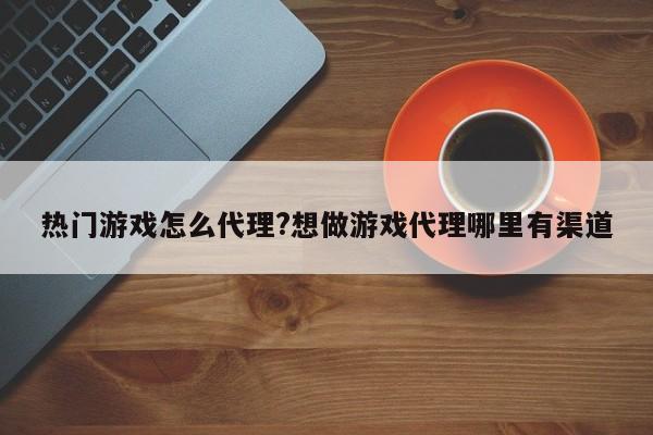热门游戏怎么代理?想做游戏代理哪里有渠道