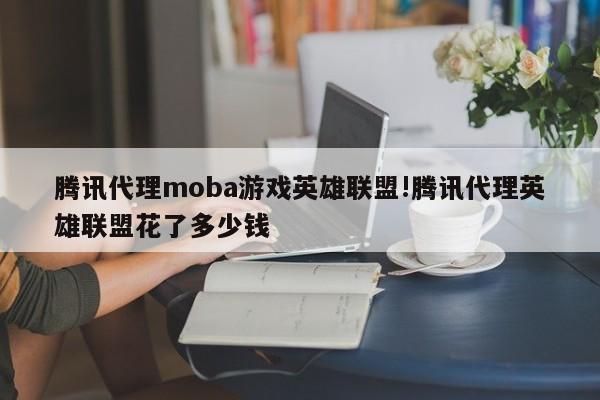 腾讯代理moba游戏英雄联盟!腾讯代理英雄联盟花了多少钱