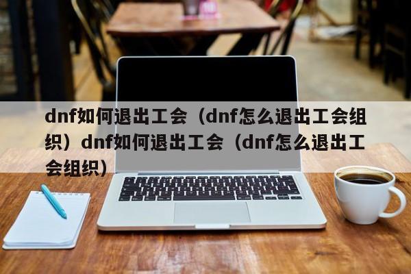 dnf如何退出工会（dnf怎么退出工会组织）dnf如何退出工会（dnf怎么退出工会组织）