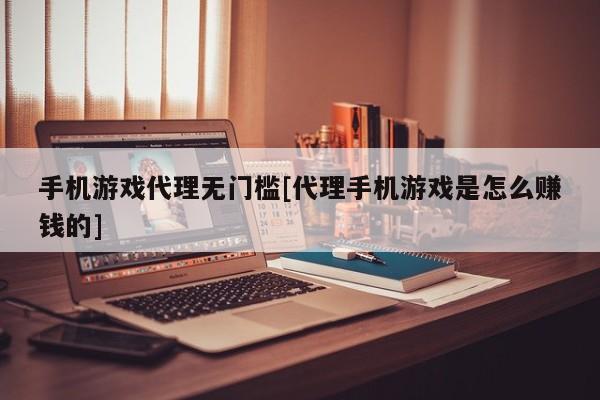 手机游戏代理无门槛[代理手机游戏是怎么赚钱的]