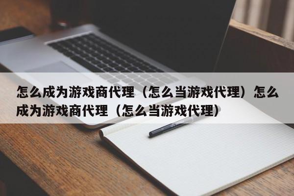 怎么成为游戏商代理（怎么当游戏代理）怎么成为游戏商代理（怎么当游戏代理）