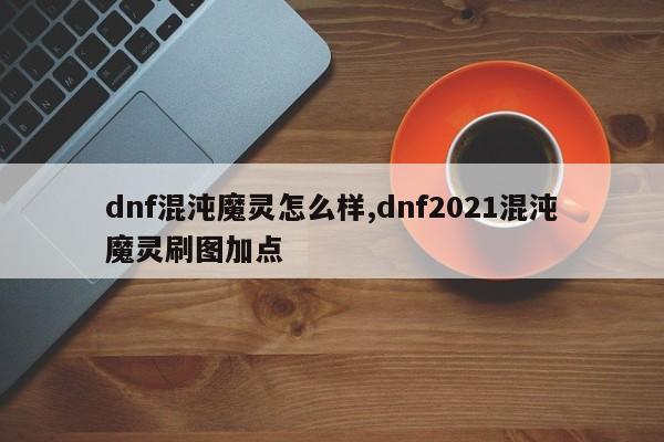 dnf混沌魔灵怎么样,dnf2021混沌魔灵刷图加点
