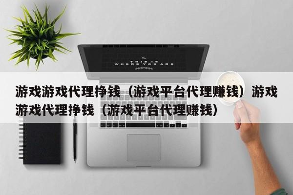 游戏游戏代理挣钱（游戏平台代理赚钱）游戏游戏代理挣钱（游戏平台代理赚钱）