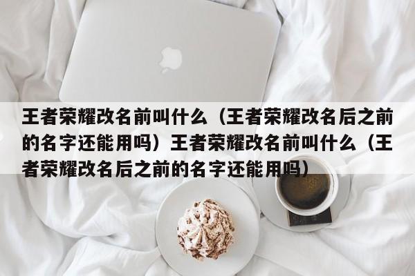 王者荣耀改名前叫什么（王者荣耀改名后之前的名字还能用吗）王者荣耀改名前叫什么（王者荣耀改名后之前的名字还能用吗）