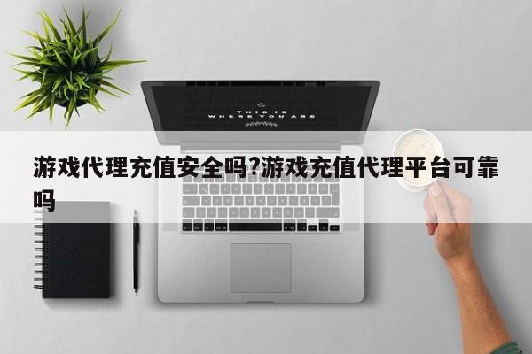 游戏代理充值安全吗?游戏充值代理平台可靠吗
