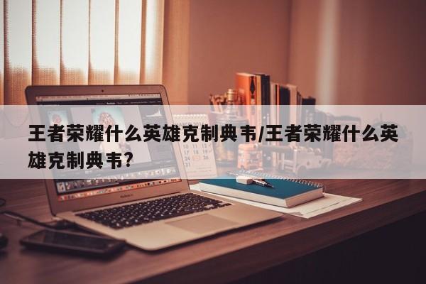 王者荣耀什么英雄克制典韦/王者荣耀什么英雄克制典韦?