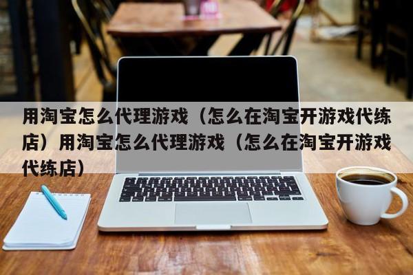 用淘宝怎么代理游戏（怎么在淘宝开游戏代练店）用淘宝怎么代理游戏（怎么在淘宝开游戏代练店）