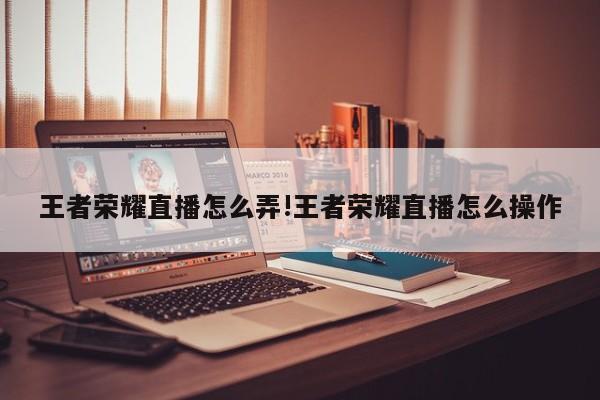 王者荣耀直播怎么弄!王者荣耀直播怎么操作