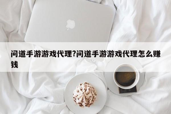问道手游游戏代理?问道手游游戏代理怎么赚钱