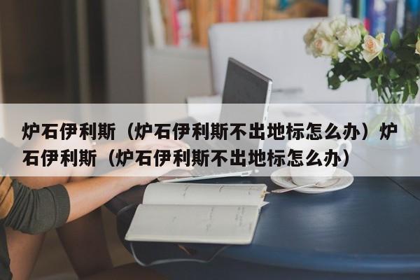 炉石伊利斯（炉石伊利斯不出地标怎么办）炉石伊利斯（炉石伊利斯不出地标怎么办）