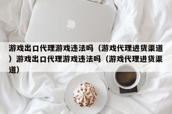 游戏出口代理游戏违法吗（游戏代理进货渠道）游戏出口代理游戏违法吗（游戏代理进货渠道）