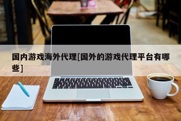 国内游戏海外代理[国外的游戏代理平台有哪些]