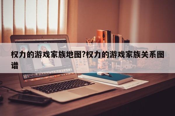 权力的游戏家族地图?权力的游戏家族关系图谱
