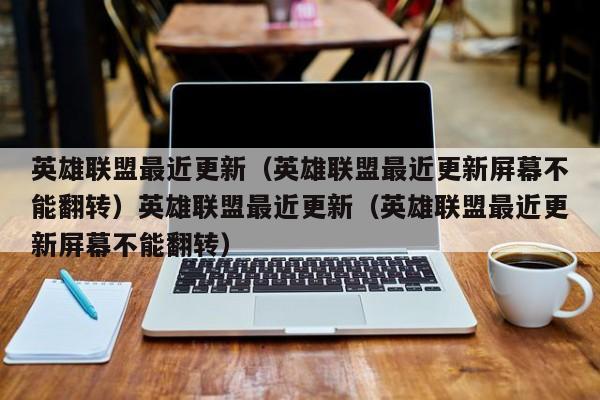英雄联盟最近更新（英雄联盟最近更新屏幕不能翻转）英雄联盟最近更新（英雄联盟最近更新屏幕不能翻转）