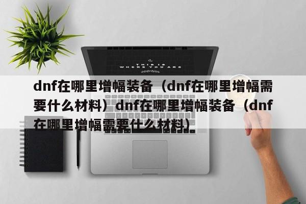 dnf在哪里增幅装备（dnf在哪里增幅需要什么材料）dnf在哪里增幅装备（dnf在哪里增幅需要什么材料）