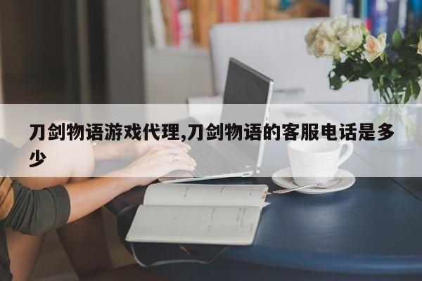 刀剑物语游戏代理,刀剑物语的客服电话是多少
