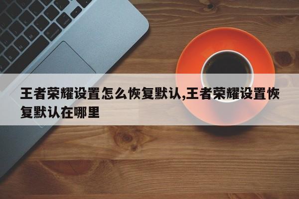 王者荣耀设置怎么恢复默认,王者荣耀设置恢复默认在哪里
