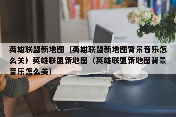 英雄联盟新地图（英雄联盟新地图背景音乐怎么关）英雄联盟新地图（英雄联盟新地图背景音乐怎么关）