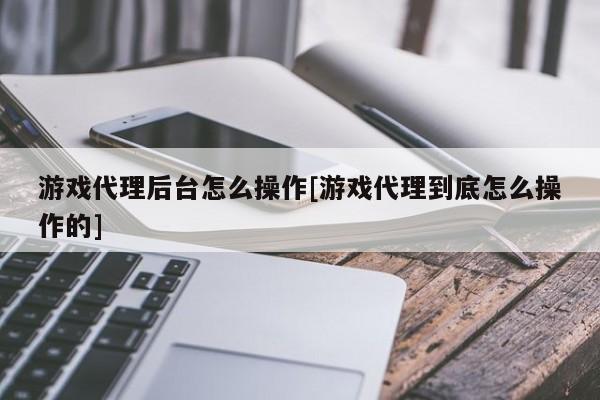 游戏代理后台怎么操作[游戏代理到底怎么操作的]
