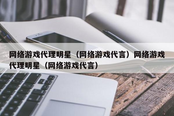网络游戏代理明星（网络游戏代言）网络游戏代理明星（网络游戏代言）