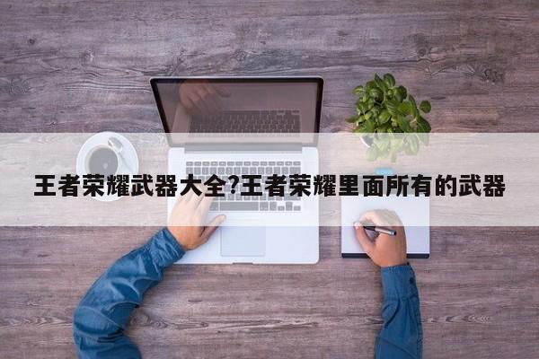 王者荣耀武器大全?王者荣耀里面所有的武器