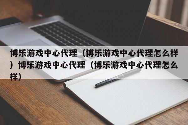 博乐游戏中心代理（博乐游戏中心代理怎么样）博乐游戏中心代理（博乐游戏中心代理怎么样）