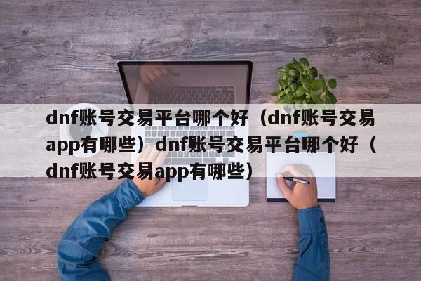dnf账号交易平台哪个好（dnf账号交易app有哪些）dnf账号交易平台哪个好（dnf账号交易app有哪些）