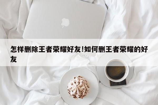 怎样删除王者荣耀好友!如何删王者荣耀的好友