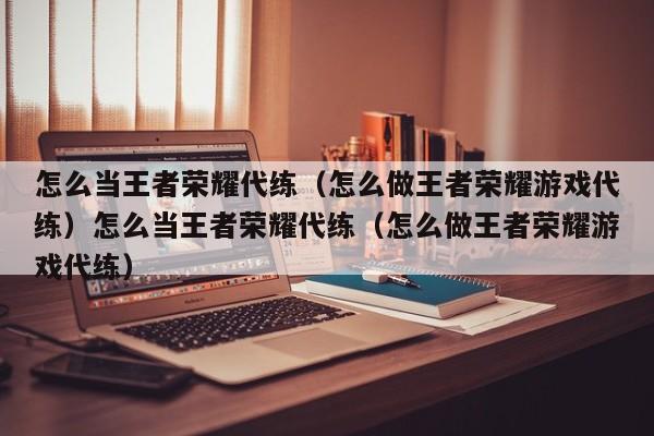 怎么当王者荣耀代练（怎么做王者荣耀游戏代练）怎么当王者荣耀代练（怎么做王者荣耀游戏代练）