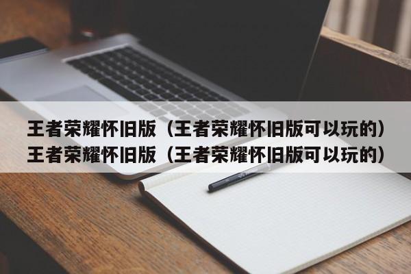 王者荣耀怀旧版（王者荣耀怀旧版可以玩的）王者荣耀怀旧版（王者荣耀怀旧版可以玩的）