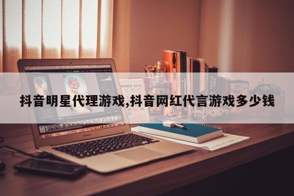 抖音明星代理游戏,抖音网红代言游戏多少钱