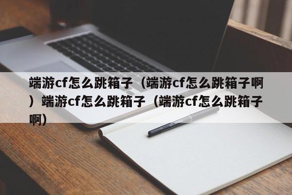 端游cf怎么跳箱子（端游cf怎么跳箱子啊）端游cf怎么跳箱子（端游cf怎么跳箱子啊）