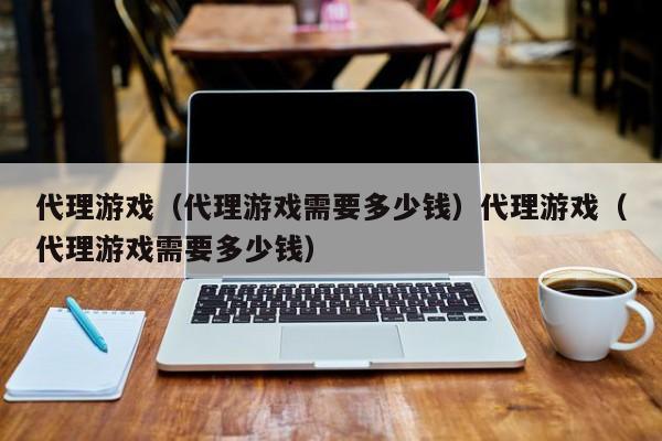 代理游戏（代理游戏需要多少钱）代理游戏（代理游戏需要多少钱）