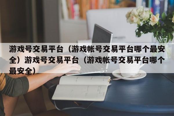 游戏号交易平台（游戏帐号交易平台哪个最安全）游戏号交易平台（游戏帐号交易平台哪个最安全）