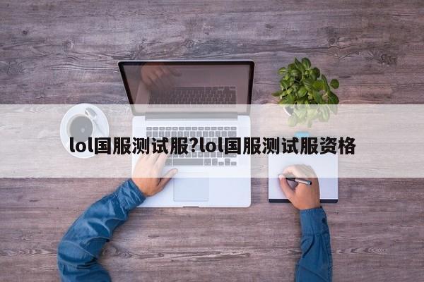lol国服测试服?lol国服测试服资格