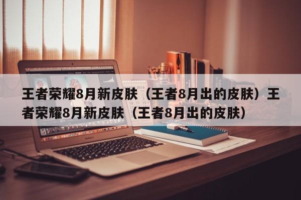 王者荣耀8月新皮肤（王者8月出的皮肤）王者荣耀8月新皮肤（王者8月出的皮肤）